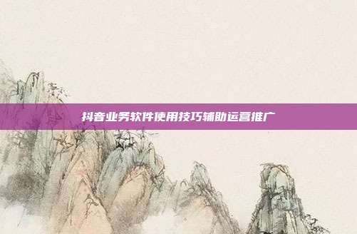 抖音业务软件使用技巧辅助运营推广