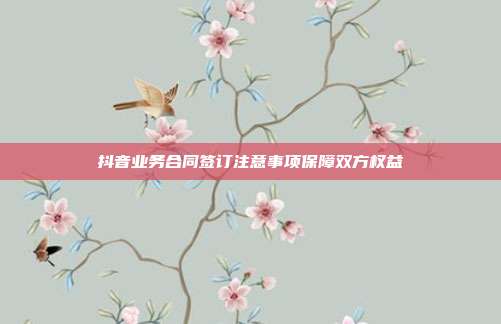 抖音业务合同签订注意事项保障双方权益