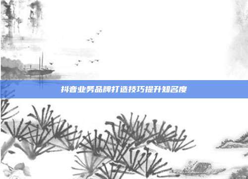 抖音业务品牌打造技巧提升知名度