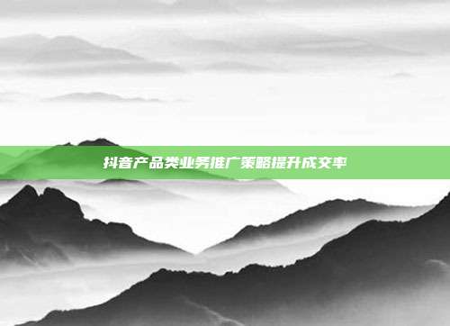 抖音产品类业务推广策略提升成交率