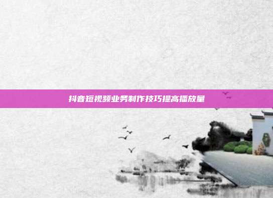 抖音短视频业务制作技巧提高播放量