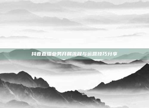 抖音直播业务开展流程与运营技巧分享