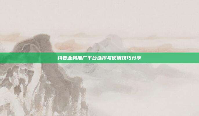 抖音业务推广平台选择与使用技巧分享