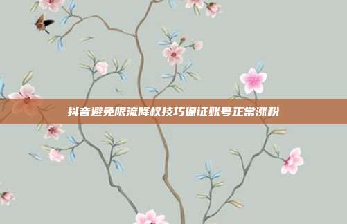 抖音避免限流降权技巧保证账号正常涨粉
