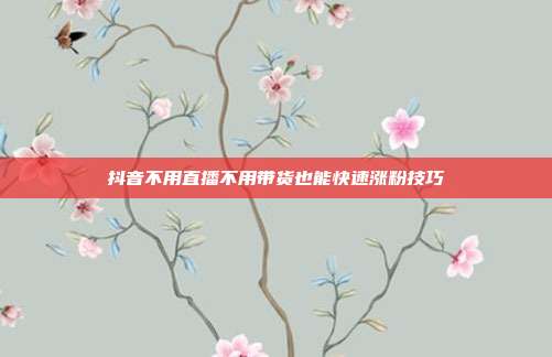 抖音不用直播不用带货也能快速涨粉技巧