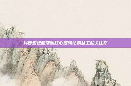 抖音短视频涨粉核心逻辑让粉丝主动关注你