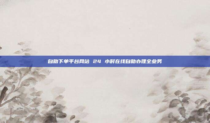 自助下单平台网站 24 小时在线自助办理全业务