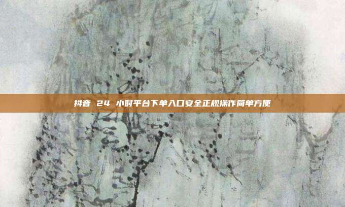 抖音 24 小时平台下单入口安全正规操作简单方便