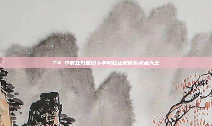 24 小时业务自助下单网站正规低价渠道大全