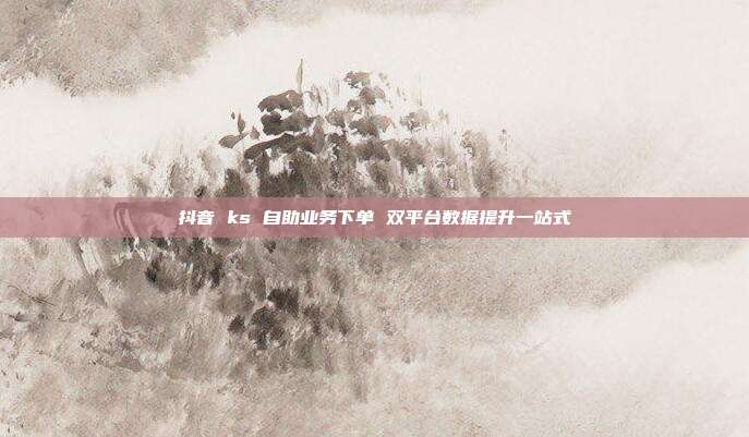 抖音 ks 自助业务下单 双平台数据提升一站式