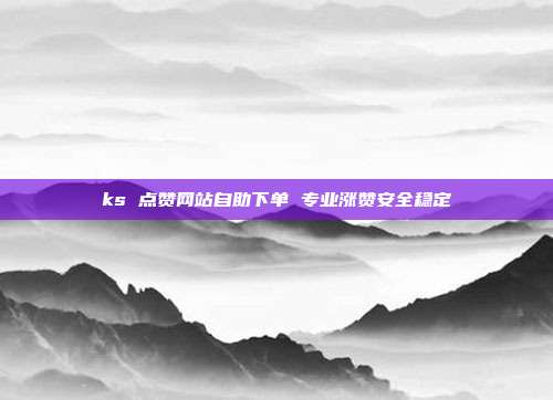 ks 点赞网站自助下单 专业涨赞安全稳定