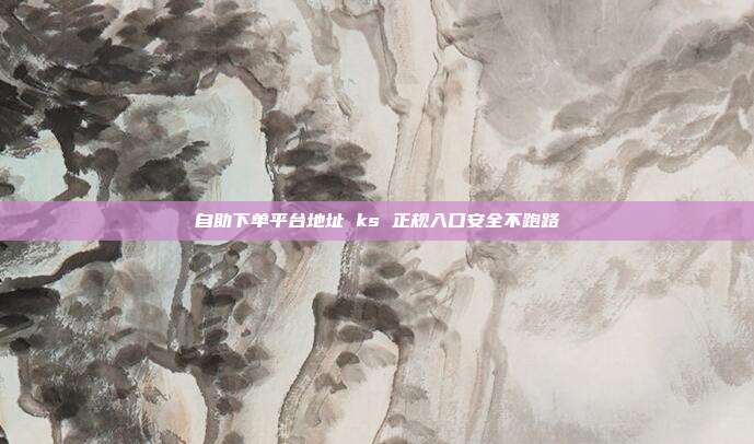 自助下单平台地址 ks 正规入口安全不跑路