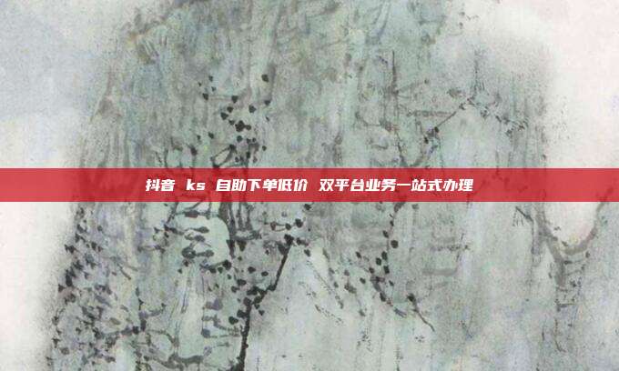 抖音 ks 自助下单低价 双平台业务一站式办理