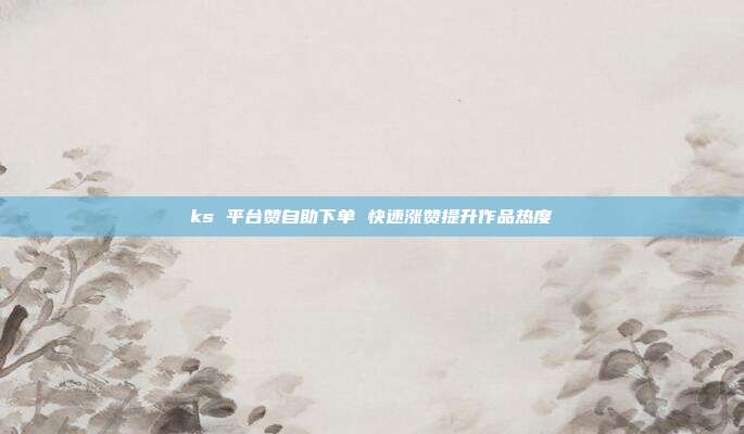ks 平台赞自助下单 快速涨赞提升作品热度
