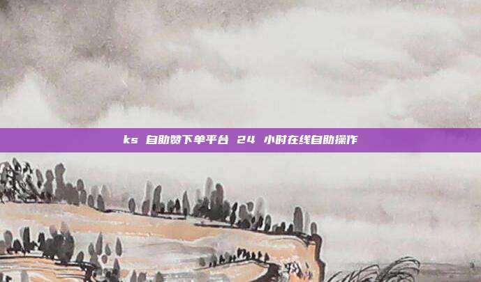 ks 自助赞下单平台 24 小时在线自助操作