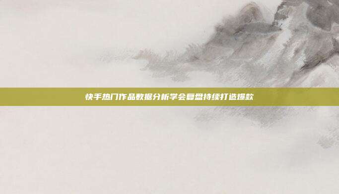 快手热门作品数据分析学会复盘持续打造爆款