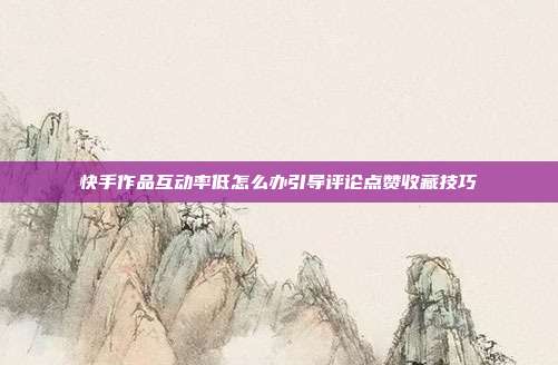 快手作品互动率低怎么办引导评论点赞收藏技巧