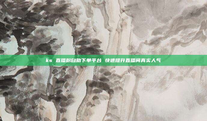 ks 直播粉自助下单平台 快速提升直播间真实人气