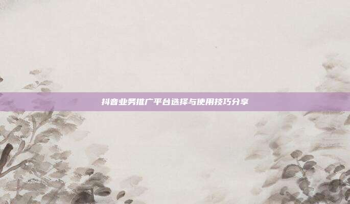 抖音业务推广平台选择与使用技巧分享