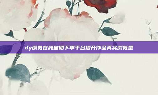 dy浏览在线自助下单平台提升作品真实浏览量
