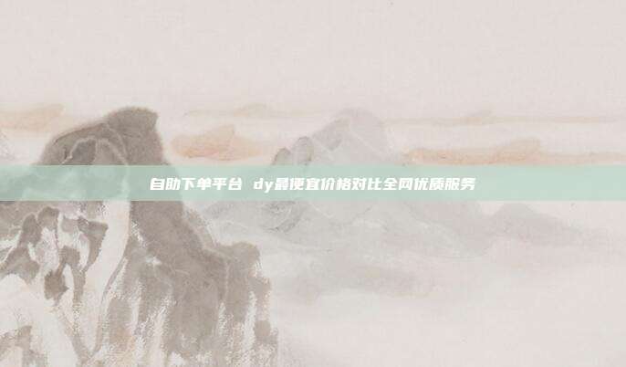 自助下单平台 dy最便宜价格对比全网优质服务