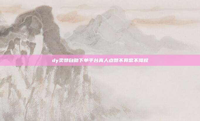 dy卖赞自助下单平台真人点赞不异常不降权