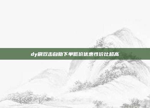 dy刷双击自助下单低价优惠性价比超高