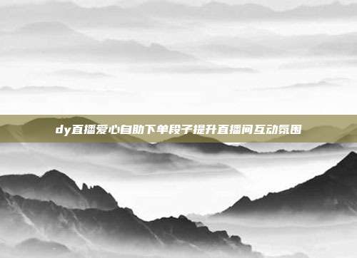 dy直播爱心自助下单段子提升直播间互动氛围