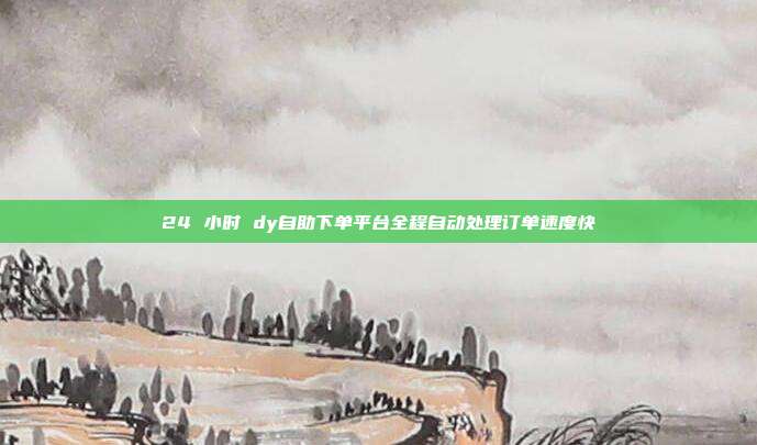 24 小时 dy自助下单平台全程自动处理订单速度快