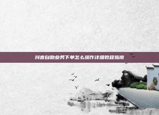 抖音自助业务下单怎么操作详细教程指南