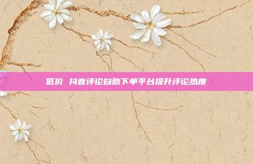 低价 抖音评论自助下单平台提升评论热度