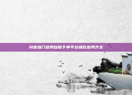 抖音热门业务自助下单平台爆款业务齐全