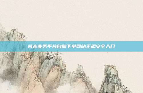 抖音业务平台自助下单网站正规安全入口
