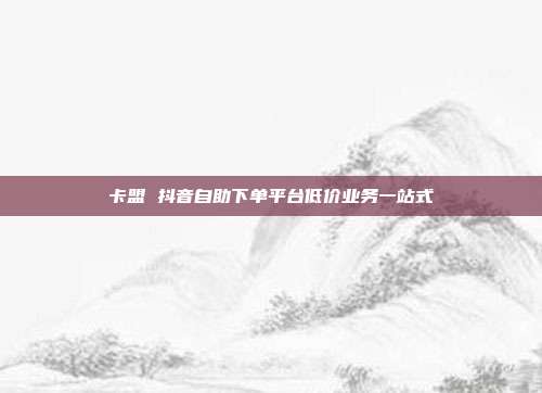 卡盟 抖音自助下单平台低价业务一站式