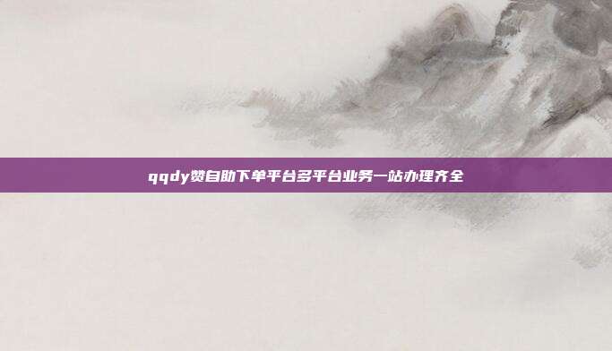 qqdy赞自助下单平台多平台业务一站办理齐全