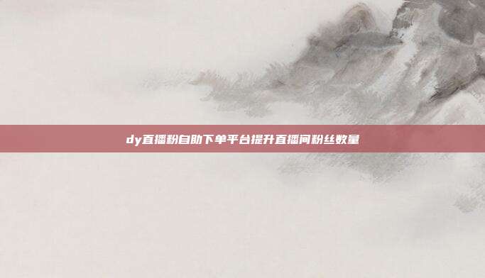 dy直播粉自助下单平台提升直播间粉丝数量