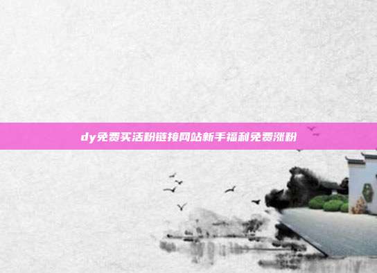 dy免费买活粉链接网站新手福利免费涨粉