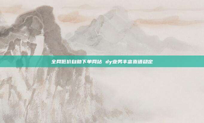 全网低价自助下单网站 dy业务丰富靠谱稳定