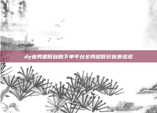 dy业务最低自助下单平台全网超低价优惠多多