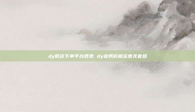 dy低价下单平台各类 dy业务价格实惠无套路