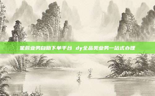 星辰业务自助下单平台 dy全品类业务一站式办理