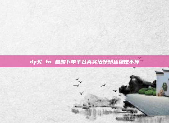 dy买 fo 自助下单平台真实活跃粉丝稳定不掉