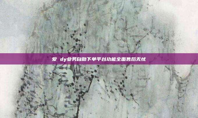 爱 dy业务自助下单平台功能全面售后无忧
