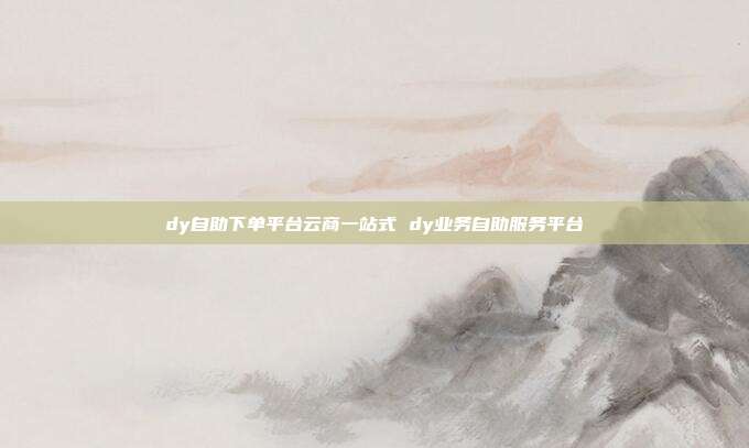 dy自助下单平台云商一站式 dy业务自助服务平台