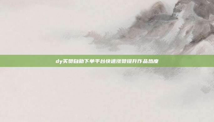 dy买赞自助下单平台快速涨赞提升作品热度