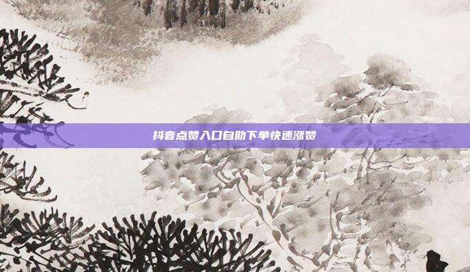 抖音点赞入口自助下单快速涨赞