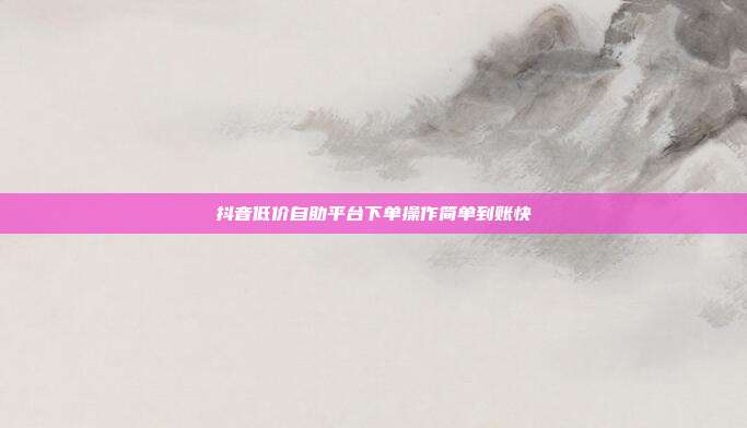 抖音低价自助平台下单操作简单到账快