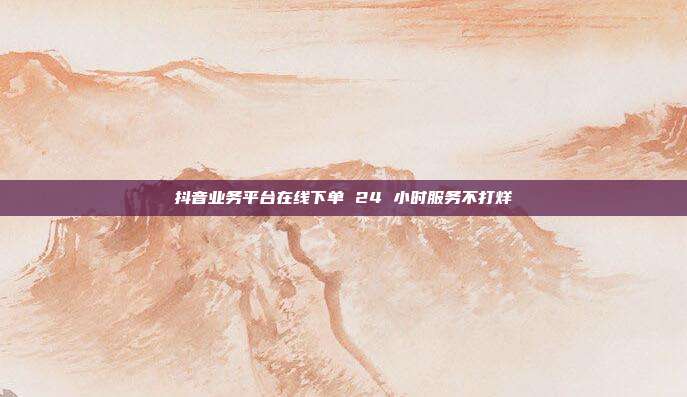 抖音业务平台在线下单 24 小时服务不打烊