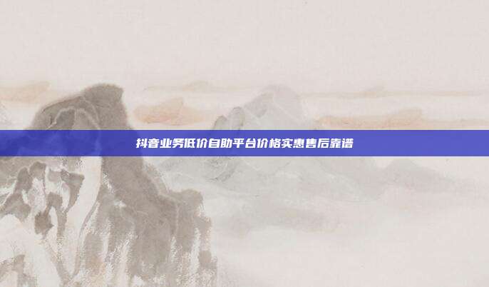 抖音业务低价自助平台价格实惠售后靠谱