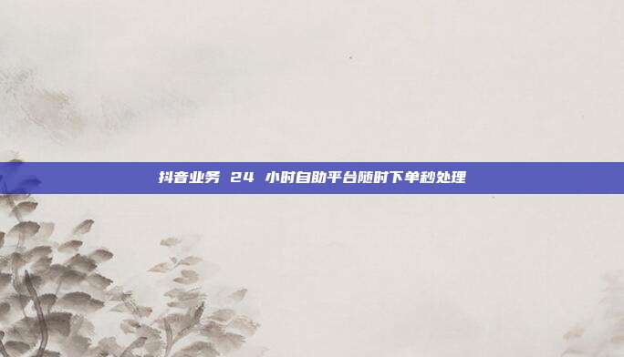 抖音业务 24 小时自助平台随时下单秒处理